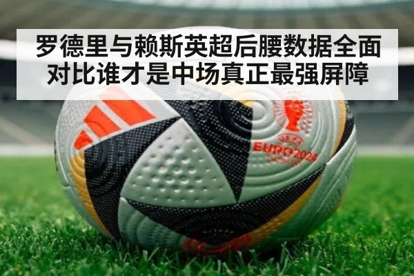 罗德里与赖斯英超后腰数据全面对比谁才是中场真正最强屏障
