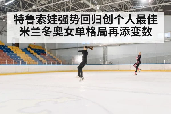 特鲁索娃强势回归创个人最佳 米兰冬奥女单格局再添变数